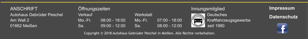 ANSCHRIFT				Öffnungszeiten								Innungsmitglied Autohaus Gebrüder Peschel		Verkauf				Werkstatt					    Deutsches Am Wall 2					Mo.-Fr.	08:00 - 18:00	Mo.-Fr.	07:00 - 18:00		    Kraftfahrzeugsgewerbe 01662 Meißen				Sa.		09:00 - 12:00	Sa. 		08:00 - 12:00	              seit 1990 Copyright © 2018 Autohaus Gebrüder Peschel in Meißen. Alle Rechte vorbehalten. Impressum Datenschutz