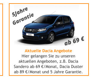 Aktuelle Dacia Angebote Hier gelangen Sie zu unseren aktuellen Angeboten, z.B. Dacia Sandero ab 69 /Monat, Dacia Duster ab 89 /Monat und 5 Jahre Garantie. ab 69  5Jahre Garantie